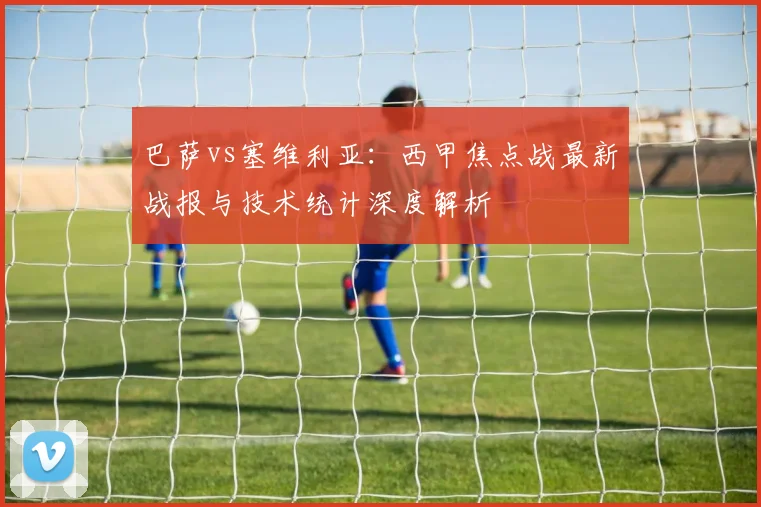 巴萨vs塞维利亚:西甲焦点战最新战报与技术统计深度解析